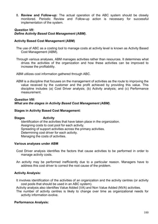 100
8. Review and Follow-up: The actual operation of the ABC system should be closely
monitored. Periodic Review and Follow-up action is necessary for successful
implementation of the system.
Question VII:
Define Activity Based Cost Management (ABM).
Activity Based Cost Management (ABM)
The use of ABC as a costing tool to manage costs at activity level is known as Activity Based
Cost Management (ABM).
Through various analyses, ABM manages activities rather than resources. It determines what
drives the activities of the organization and how these activities can be improved to
increase the profitability.
ABM utilizes cost information gathered through ABC.
ABM is a discipline that focuses on the management of activities as the route to improving the
value received by the customer and the profit achieved by providing this value. This
discipline includes (a) Cost Driver analysis; (b) Activity analysis; and (c) Performance
measurement.
Question VIII:
What are the stages in Activity Based Cost Management (ABM).
Stages in Activity Based Cost Management:
Stages Activity
Identification of the activities that have taken place in the organization.
Assigning costs to cost pool for each activity.
Spreading of support activities across the primary activities.
Determining cost driver for each activity.
Managing the costs of activities.
Various analyses under ABM
Cost Driver analysis identifies the factors that cause activities to be performed in order to
manage activity costs.
An activity may be performed inefficiently due to a particular reason. Managers have to
address this cost driver to correct the root cause of the problem.
Activity Analysis:
It involves identification of the activities of an organization and the activity centres (or activity
cost pools that should be used in an ABC system).
Activity analysis also identifies Value Added (VA) and Non Value Added (NVA) activities.
The number of activity centres is likely to change over time as organizational needs for
activity information evolve.
Performance Analysis:
 