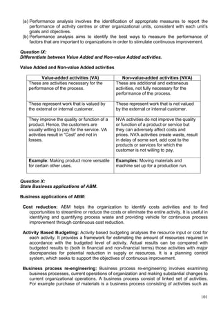 101
(a) Performance analysis involves the identification of appropriate measures to report the
performance of activity centres or other organizational units, consistent with each unit’s
goals and objectives.
(b) Performance analysis aims to identify the best ways to measure the performance of
factors that are important to organizations in order to stimulate continuous improvement.
Question IX:
Differentiate between Value Added and Non-value Added activities.
Value Added and Non-value Added activities
Value-added activities (VA) Non-value-added activities (NVA)
These are activities necessary for the
performance of the process.
These are additional and extraneous
activities, not fully necessary for the
performance of the process.
These represent work that is valued by
the external or internal customer.
These represent work that is not valued
by the external or internal customer.
They improve the quality or function of a
product. Hence, the customers are
usually willing to pay for the service. VA
activities result in “Cost” and not in
losses.
NVA activities do not improve the quality
or function of a product or service but
they can adversely affect costs and
prices. NVA activities create waste, result
in delay of some sort, add cost to the
products or services for which the
customer is not willing to pay.
Example: Making product more versatile
for certain other uses.
Examples: Moving materials and
machine set up for a production run.
Question X:
State Business applications of ABM.
Business applications of ABM:
Cost reduction: ABM helps the organization to identify costs activities and to find
opportunities to streamline or reduce the costs or eliminate the entire activity. It is useful in
identifying and quantifying process waste and providing vehicle for continuous process
improvement through continuous cost reduction.
Activity Based Budgeting: Activity based budgeting analyses the resource input or cost for
each activity. It provides a framework for estimating the amount of resources required in
accordance with the budgeted level of activity. Actual results can be compared with
budgeted results to (both in financial and non-financial terms) those activities with major
discrepancies for potential reduction in supply or resources. It is a planning control
system, which seeks to support the objectives of continuous improvement.
Business process re-engineering: Business process re-engineering involves examining
business processes, current operations of organization and making substantial changes to
current organizational operations. A business process consist of linked set of activities.
For example purchase of materials is a business process consisting of activities such as
 