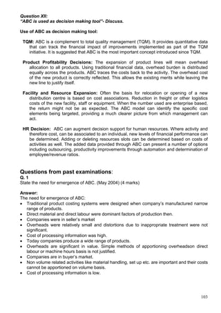 103
Question XII:
“ABC is used as decision making tool”- Discuss.
Use of ABC as decision making tool:
TQM: ABC is a complement to total quality management (TQM). It provides quantitative data
that can track the financial impact of improvements implemented as part of the TQM
initiative. It is suggested that ABC is the most important concept introduced since TQM.
Product Profitability Decisions: The expansion of product lines will mean overhead
allocation to all products. Using traditional financial data, overhead burden is distributed
equally across the products. ABC traces the costs back to the activity. The overhead cost
of the new product is correctly reflected. This allows the existing merits while leaving the
new line to justify itself.
Facility and Resource Expansion: Often the basis for relocation or opening of a new
distribution centre is based on cost associations. Reduction in freight or other logistics
costs of the new facility, staff or equipment. When the number used are enterprise based,
the return might not be as expected. The ABC model can identify the specific cost
elements being targeted, providing a much clearer picture from which management can
act.
HR Decision: ABC can augment decision support for human resources. Where activity and
therefore cost, can be associated to an individual, new levels of financial performance can
be determined. Adding or deleting resources slots can be determined based on costs of
activities as well. The added data provided through ABC can present a number of options
including outsourcing, productivity improvements through automation and determination of
employee/revenue ratios.
Questions from past examinations:
Q. 1
State the need for emergence of ABC. (May 2004) (4 marks)
Answer:
The need for emergence of ABC:
 Traditional product costing systems were designed when company’s manufactured narrow
range of products.
 Direct material and direct labour were dominant factors of production then.
 Companies were in seller’s market
 Overheads were relatively small and distortions due to inappropriate treatment were not
significant.
 Cost of processing information was high.
 Today companies produce a wide range of products.
 Overheads are significant in value. Simple methods of apportioning overheadson direct
labour or machine hours basis is not justified.
 Companies are in buyer’s market.
 Non volume related activities like material handling, set up etc. are important and their costs
cannot be apportioned on volume basis.
 Cost of processing information is low.
 