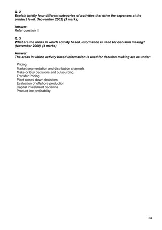 104
Q. 2
Explain briefly four different categories of activities that drive the expenses at the
product level. (November 2002) (3 marks)
Answer:
Refer question III
Q. 3
What are the areas in which activity based information is used for decision making?
(November 2000) (4 marks)
Answer:
The areas in which activity based information is used for decision making are as under:
Pricing
Market segmentation and distribution channels
Make or Buy decisions and outsourcing
Transfer Pricing
Plant closed down decisions
Evaluation of offshore production
Capital Investment decisions
Product line profitability
 