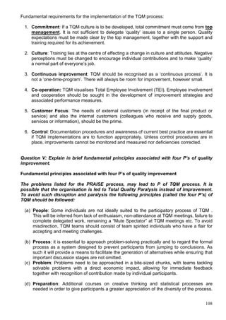 108
Fundamental requirements for the implementation of the TQM process:
1. Commitment: If a TQM culture is to be developed, total commitment must come from top
management. It is not sufficient to delegate ‘quality’ issues to a single person. Quality
expectations must be made clear by the top management, together with the support and
training required for its achievement.
2. Culture: Training lies at the centre of effecting a change in culture and attitudes. Negative
perceptions must be changed to encourage individual contributions and to make ‘quality’
a normal part of everyone’s job.
3. Continuous improvement: TQM should be recognised as a ‘continuous process’. It is
not a ‘one-time-program’. There will always be room for improvement, however small.
4. Co-operation: TQM visualises Total Employee Involvement (TEI). Employee involvement
and cooperation should be sought in the development of improvement strategies and
associated performance measures.
5. Customer Focus: The needs of external customers (in receipt of the final product or
service) and also the internal customers (colleagues who receive and supply goods,
services or information), should be the prime.
6. Control: Documentation procedures and awareness of current best practice are essential
if TQM implementations are to function appropriately. Unless control procedures are in
place, improvements cannot be monitored and measured nor deficiencies corrected.
Question V: Explain in brief fundamental principles associated with four P’s of quality
improvement.
Fundamental principles associated with four P’s of quality improvement
The problems listed for the PRAISE process, may lead to P of TQM process. It is
possible that the organisation is led to Total Quality Paralysis instead of improvement.
To avoid such disruption and paralysis the following principles (called the four P’s) of
TQM should be followed:
(a) People: Some individuals are not ideally suited to the participatory process of TQM .
This will be inferred from lack of enthusiasm, non-attendance at TQM meetings, failure to
complete delegated work, remaining a “Mute Spectator” at TQM meetings etc. To avoid
misdirection, TQM teams should consist of team spirited individuals who have a flair for
accepting and meeting challenges.
(b) Process: it is essential to approach problem-solving practically and to regard the formal
process as a system designed to prevent participants from jumping to conclusions. As
such it will provide a means to facilitate the generation of alternatives while ensuring that
important discussion stages are not omitted.
(c) Problem: Problems need to be approached in a bite-sized chunks, with teams tackling
solvable problems with a direct economic impact, allowing for immediate feedback
together with recognition of contribution made by individual participants.
(d) Preparation: Additional courses on creative thinking and statistical processes are
needed in order to give participants a greater appreciation of the diversity of the process.
 
