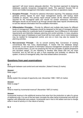 10
approach” will never receive adequate attention. The top-down approach to designing
databases explicitly recognizes management needs. This approach focuses first on
senior and middle-management information needs and then on operations needs.
3. Exception Principle – Provide for selective information reporting: The database should
generate primary reports for each major management activity, with backup detail
available on request. This primary report should contain all the relevant information
required for the managerial tasks and should not contain extraneous information.
Managers should not be forced to go through several data base reports simultaneously
to sort the relevant information from the available information.
4. Differentiation Principles – Provide for different and multiple data bases for different
levels of management: Databases should be designed by the type of managerial activity
(such as key tasks) for a particular level of management, due to difference in information
requirements and distinction between planning and control activities. In many situations
at least two types of databases at each level will be most useful; one or more databases
may be needed for management control, and one or more may also be needed for
planning activities.
5. Non-conversion Principle – Do no convert existing files: Conversion of existing
conventional files has many disadvantages. It means that the database design
personnel, (1) are not aware of information resource management concepts (or at least
do not practice them), (2) are not practicing the first two principles of global perspective
and top-down design, (3) are intending to develop data bases that are not cross
functional, and (4) will end up with a more expenses and probably no effective file
system, in terms of managerial utility; than that existed before conversion.
Questions from past examinations:
Q. 1
Distinguish between cost control and cost reduction. (Asked 5 times) (5 marks)
Answer:
Refer page 7
Q. 2
Briefly explain the concept of opportunity cost. (November 1996 / 1997) (4 marks)
Answer:
Refer to page 7
Q. 3
What is meant by incremental revenue? (November 1997) (4 marks)
Answer:
Incremental revenue is the additional revenue that arise from the production or sale of a group
of additional units. It is one of the two basic concepts the other being incremental cost which go
together with differential cost analysis. Incremental cost in fact is the added cost due to change
either in level of activity or in the nature of activity.
Q. 4
 