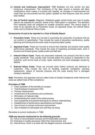 110
(e) Control and continuous improvement: TQM facilitates not only control, but also
continuous improvement. The monitoring of the data around a process will allow
modifications which makes it in-control and capable. As changes or improvements are
made they are documented and the system updated so that everyone uses the current
best method.
(f) Use of Control reports: Diagrams, Statistical quality control charts and cost of quality
reports are prepared for periodic review of the TQM system in operation. The deviation
from expected costs are analysed for suitable corrective action. The various types of
costs to be reported are (i) Prevention Costs; (ii) Appraisal Costs; (iii) Internal failure
costs; and (iv) External Failure Costs.
Components of cost to be reported in a Cost of Quality Report
1. Prevention Costs: These are incurred in preventing the production of products that do
not conform to specification. They include the costs of preventive maintenance, quality
planning and training and the extra costs of acquiring higher quality.
2. Appraisal Costs: These are incurred to ensure that materials and product meet quality
performance standards. They include the costs of inspecting purchased parts, work in
process and finished goods, quality audits and field test.
3. Internal Failure Costs: These are associated materials and products that fail to meet
quality standards. They include costs incurred before the product is dispatched to the
customer, such as the costs of scrap, repair, downtime and work stoppages caused by
defects.
4. External failure Costs: These are incurred when inferior products are delivered to
customers. They include the cost of handling customer complaints, warranty
replacement, repairs of returned products and the costs arising from a damaged
company reputation.
Note: Prevention and appraisal cost are called Costs of Quality Compliance while Internal and
costs are called Costs of Non-compliance.
Principles of TQM
 Clear exposition of the benefits of a project
 Total Employee Involvement (TEI)
 Process measurement
 Involvement of all customers and contributors
 Elimination of irrelevant data
 Understanding the needs of the whole process
 Use of graphical and pictorial techniques to achieve understanding
 Establishment of performance specifications and targets
 Use of errors to prompt continuous improvement
 Use of statistics to tell people how well they are doing.
Remedies to correct misdirection in TQM
TQM may become misdirected on the following grounds:
(a) Focus on documentation process and ill-measurable outcomes
(b) Emphasis on quality assurance rather than improvement; and
(c) Internal-focus, which is at odds with the alleged customer orientation.
 