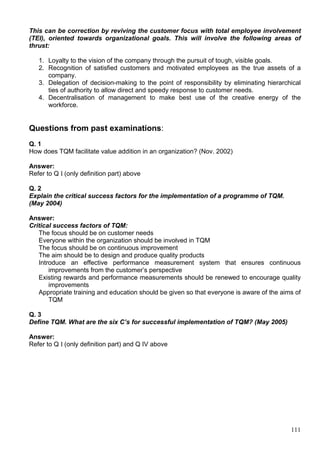 111
This can be correction by reviving the customer focus with total employee involvement
(TEI), oriented towards organizational goals. This will involve the following areas of
thrust:
1. Loyalty to the vision of the company through the pursuit of tough, visible goals.
2. Recognition of satisfied customers and motivated employees as the true assets of a
company.
3. Delegation of decision-making to the point of responsibility by eliminating hierarchical
ties of authority to allow direct and speedy response to customer needs.
4. Decentralisation of management to make best use of the creative energy of the
workforce.
Questions from past examinations:
Q. 1
How does TQM facilitate value addition in an organization? (Nov. 2002)
Answer:
Refer to Q I (only definition part) above
Q. 2
Explain the critical success factors for the implementation of a programme of TQM.
(May 2004)
Answer:
Critical success factors of TQM:
The focus should be on customer needs
Everyone within the organization should be involved in TQM
The focus should be on continuous improvement
The aim should be to design and produce quality products
Introduce an effective performance measurement system that ensures continuous
improvements from the customer’s perspective
Existing rewards and performance measurements should be renewed to encourage quality
improvements
Appropriate training and education should be given so that everyone is aware of the aims of
TQM
Q. 3
Define TQM. What are the six C’s for successful implementation of TQM? (May 2005)
Answer:
Refer to Q I (only definition part) and Q IV above
 