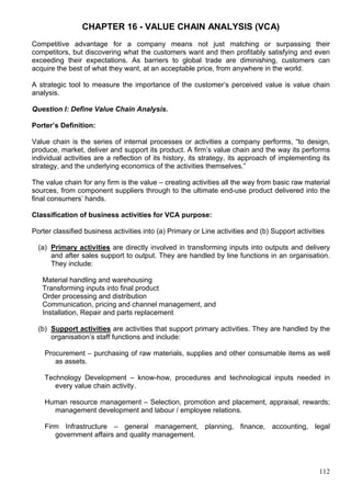 112
CHAPTER 16 - VALUE CHAIN ANALYSIS (VCA)
Competitive advantage for a company means not just matching or surpassing their
competitors, but discovering what the customers want and then profitably satisfying and even
exceeding their expectations. As barriers to global trade are diminishing, customers can
acquire the best of what they want, at an acceptable price, from anywhere in the world.
A strategic tool to measure the importance of the customer’s perceived value is value chain
analysis.
Question I: Define Value Chain Analysis.
Porter’s Definition:
Value chain is the series of internal processes or activities a company performs, “to design,
produce, market, deliver and support its product. A firm’s value chain and the way its performs
individual activities are a reflection of its history, its strategy, its approach of implementing its
strategy, and the underlying economics of the activities themselves.”
The value chain for any firm is the value – creating activities all the way from basic raw material
sources, from component suppliers through to the ultimate end-use product delivered into the
final consumers’ hands.
Classification of business activities for VCA purpose:
Porter classified business activities into (a) Primary or Line activities and (b) Support activities
(a) Primary activities are directly involved in transforming inputs into outputs and delivery
and after sales support to output. They are handled by line functions in an organisation.
They include:
Material handling and warehousing
Transforming inputs into final product
Order processing and distribution
Communication, pricing and channel management, and
Installation, Repair and parts replacement
(b) Support activities are activities that support primary activities. They are handled by the
organisation’s staff functions and include:
Procurement – purchasing of raw materials, supplies and other consumable items as well
as assets.
Technology Development – know-how, procedures and technological inputs needed in
every value chain activity.
Human resource management – Selection, promotion and placement, appraisal, rewards;
management development and labour / employee relations.
Firm Infrastructure – general management, planning, finance, accounting, legal
government affairs and quality management.
 