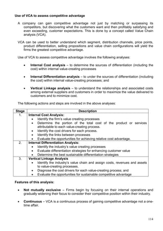 114
Use of VCA to assess competitive advantage
A company can gain competitive advantage not just by matching or surpassing its
competitors, but discovering what the customers want and then profitably satisfying and
even exceeding, customer expectations. This is done by a concept called Value Chain
analysis (VCA).
VCA can be used to better understand which segment, distribution channels, price points,
product differentiation, selling propositions and value chain configurations will yield the
firms the greatest competitive advantage.
Use of VCA to assess competitive advantage involves the following analyses:
 Internal Cost analysis – to determine the sources of differentiation (including the
cost) within internal value-creating processes
 Internal Differentiation analysis – to under the sources of differentiation (including
the cost) within internal value-creating processes; and
 Vertical Linkage analysis – to understand the relationships and associated costs
among external suppliers and customers in order to maximize the value delivered to
customers and to minimize cost.
The following actions and steps are involved in the above analyses:
Stage Description
1. Internal Cost Analysis:
 Identify the firm’s value creating processes
 Determine the portion of the total cost of the product or services
attributable to each value-creating process.
 Identify the cost drivers for each process.
 Identify the links between processes
 Evaluate the opportunities for achieving relative cost advantage.
2. Internal Differentiation Analysis:
 Identify the industry’s value creating processes
 Evaluate differentiation strategies for enhancing customer value
 Determine the best sustainable differentiation strategies
3. Vertical Linkage Analysis
 Identify the industry’s value chain and assign costs, revenues and assets
to value-creating processes.
 Diagnose the cost drivers for each value-creating process; and
 Evaluate the opportunities for sustainable competitive advantage
Features of this analysis:
 Not mutually exclusive – Firms begin by focusing on their internal operations and
gradually widening their focus to consider their competitive position within their industry.
 Continuous – VCA is a continuous process of gaining competitive advantage not a one-
time affair.
 