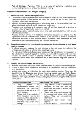 115
 Part of Strategic Planning: VCA is a process of gathering, evaluating and
communicating information for business decision-making.
Steps involved in Internal Cost Analysis (Stage 1)
1. Identify the firm’s value-creating processes
 Traditionally, the firm organizes itself into departments based on cost, revenue profit and
investment centers. These centers are useful for control but are not very useful for
identifying value-creating processes.
 Adopting a process perspective requires a horizontal view of the organization beginning
with product inputs and ending with outputs and customers.
 Processes are structured and measured sets of activities designed to produce a
specified output for a particular customer or market.
 Emphasising process means focusing not on what work is done but on how work is done
within the organization.
 Process Structure differs from traditional hierarchical structure and shows how the
organization delivers customer value. While it is not possible to measure or improve
hierarchical structure in any absolute sense, processes lend themselves to such
measures as cost, time, output quality and customer satisfaction.
2. Determine the portion of total cost of the product/service attributable to each value
creating process:
 A full-cost approach provides the best estimate of life-cycle costs for evaluating the
strategic cost advantage of a firm’s value-creating process.
 For estimating the full cost of each value-creating activity, full utilization of the capacity of
the activity or its practical capacity is normally used. Facility managers and equipment
vendors are useful sources of capacity estimates. When cost vary dramatically,
companies should seek more information for a more realistic long-term estimate of
capacity.
3. Identify the cost drivers for each process
 By listing cost drivers, a firm can assign priorities among its cost improvement initiatives.
 In order to determine its relative cost advantage, a firm should also know the cost factors
of its competitors.
 Multiple cost drivers are identified for each value-creating process. These may be
classified into (a) Structural cost drivers (covering aspects such as Scale, Scope,
learning, Technology and Complexify etc.) and (b) Executional Cost Drivers (Capacity
utilization, plant layout, Product design, Employee participation, Supplier and customer
liaison, etc.)
Structural Cost Drivers Executional Cost Drivers
 They consist of
organizational factors that
determine the economic
structure driving the cost of
firm’s product.
 These cost drivers reflect a
firm’s long-term firm in its
decisions, which position the
industry and marketplace.
 Structural cost drivers may
change.
 They capture a firm’s operational
decisions on how and best to
employ its resources to achieve its
goals objectives.
 These cost drivers are determined
by management policy, style and
culture. They are comparatively
short term.
 Executional cost drivers may
improve.
 Example:-Worker empowerment
 