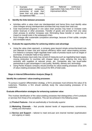 116
 Example: Large
pharmaceutical companies
economies of scale that
lower their unit enjoy costs
for expensive R&D
and flattened continuous
organization help many firms in their
improvement efforts.
4. Identify the links between processes
 Activities within a value chain are interdependent and hence firms must identify value
chain linkages among interdependent activities that may impact their total cost.
 Cost improvement programs in one value chain process may lower or increase costs
and/or revenues in other processes. Transfer of goods and services from one value
chain process to another increases cost. Eliminating these transfer or costs has an
impact on overall costs in the subsequent chain.
 Such linkage offer sustainable competitive advantage, because of their subtle, complex
and inimitable nature.
5. Evaluate the opportunities for achieving relative cost advantage
 Using the value chain approach, a company goes beyond simple across-the-board cuts
and attempts to lower cost and improve efficiency within each value-creating process.
For instance a company might negotiate lower costs of process inputs such as wages or
purchases, or evaluate make-or-buy options.
 Reducing process input costs may consist of measures such as negotiating lower wages,
moving production to countries with cheaper labour costs, entering into long term
contracts with suppliers at reduced prices, etc. Companies also use buyer-seller
partnerships to gain advantages in cost quality, flexibility, delivery and, technology.
 Using Pareto Analysis company should prioritize its value-creating processes since 20%
of value creating processes often account for 80% of total costs.
Steps in Internal Differentiation Analysis (Stage 2)
Identify the customers’ value-creating processes:
To pursue a superior differentiation strategy, a firm’s processes must enhance the value of its
customers. Therefore, a firm should carefully study the value-creating processes of its
customers.
Evaluate differentiation strategies for enhancing customer value:
This involves identification of the value-creating processes that distinguishes a firm’s products
or services from those of its competitors. This can be achieved in the following areas:
(a) Product Features - that are aesthetically or functionally superior
(b) Marketing Channels – that provide desired levels of responsiveness, convenience,
variety and information.
(c) Service and Support – tailored to meet end-user and channel member (sophistication
and urgency or need).
 