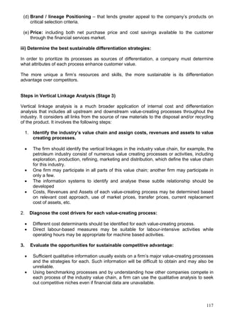 117
(d) Brand / lineage Positioning – that lends greater appeal to the company’s products on
critical selection criteria.
(e) Price: including both net purchase price and cost savings available to the customer
through the financial services market.
iii) Determine the best sustainable differentiation strategies:
In order to prioritize its processes as sources of differentiation, a company must determine
what attributes of each process enhance customer value.
The more unique a firm’s resources and skills, the more sustainable is its differentiation
advantage over competitors.
Steps in Vertical Linkage Analysis (Stage 3)
Vertical linkage analysis is a much broader application of internal cost and differentiation
analysis that includes all upstream and downstream value-creating processes throughout the
industry. It considers all links from the source of raw materials to the disposal and/or recycling
of the product. It involves the following steps:
1. Identify the industry’s value chain and assign costs, revenues and assets to value
creating processes.
 The firm should identify the vertical linkages in the industry value chain, for example, the
petroleum industry consist of numerous value creating processes or activities, including
exploration, production, refining, marketing and distribution, which define the value chain
for this industry.
 One firm may participate in all parts of this value chain; another firm may participate in
only a few.
 The information systems to identify and analyse these subtle relationship should be
developed
 Costs, Revenues and Assets of each value-creating process may be determined based
on relevant cost approach, use of market prices, transfer prices, current replacement
cost of assets, etc.
2. Diagnose the cost drivers for each value-creating process:
 Different cost determinants should be identified for each value-creating process.
 Direct labour-based measures may be suitable for labour-intensive activities while
operating hours may be appropriate for machine based activities.
3. Evaluate the opportunities for sustainable competitive advantage:
 Sufficient qualitative information usually exists on a firm’s major value-creating processes
and the strategies for each. Such information will be difficult to obtain and may also be
unreliable.
 Using benchmarking processes and by understanding how other companies compete in
each process of the industry value chain, a firm can use the qualitative analysis to seek
out competitive niches even if financial data are unavailable.
 