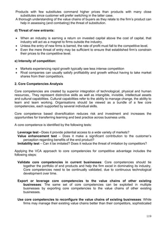 119
Products with few substitutes command higher prices than products with many close
substitutes since customer will prefer switching in the latter case.
A thorough understanding of the value chains of buyers as they relate to the firm’s product can
help in assessing (and combating) the threat of substitution.
d) Threat of new entrants:
 When an industry is earning a return on invested capital above the cost of capital, that
industry will act as a magnet to firms outside the industry.
 Unless the entry of new firms is barred, the rate of profit must fall to the competitive level.
 Even the mere threat of entry may be sufficient to ensure that established firm’s constrain
their prices to the competitive level.
e) Intensity of competition:
 Markets experiencing rapid growth typically see less intense competition
 Rival companies can usually satisfy profitability and growth without having to take market
shares from their competitiors.
2. Core Competencies Analysis
Core competencies are created by superior integration of technological, physical and human
resources,. They represent distinctive skills as well as intangible, invisible, intellectual assets
and cultural capabilities. Cultural capabilities refer to the ability to manage change, the ability to
learn and team working. Organisations should be viewed as a bundle of a few core
competencies, each supported by several individual skills.
Core competence based diversification reduces risk and investment and increases the
opportunities for transferring learning and best practice across business units.
A core competence is identified by the following tests:
Leverage test - Does it provide potential access to a wide variety of markets?
Value enhancement test – Does it make a significant contribution to the customer’s
perception regarding benefits of the end product?
Imitability test – Can it be imitated? Does it reduce the threat of imitation by competitors?
Applying the VCA approach to core competencies for competitive advantage includes the
following steps:
Validate core competencies in current businesses: Core competencies should tie
together the portfolio of end products and help the firm excel in dominating its industry.
Core competencies need to be continually validated, due to continuous technological
development over time.
Export or leverage core competencies to the value chains of other existing
businesses: The same set of core competencies can be exploited in multiple
businesses by exporting core competencies to the value chains of other existing
businesses.
Use core competencies to reconfigure the value chains of existing businesses: While
firms may manage their existing value chains better than their competitors, sophisticated
 