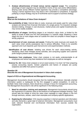 121
5. Analyse attractiveness of broad versus narrow segment scope: The competitive
advantage of each segment may be identified in terms of low cost and/or differentiation.
Sharing costs across different market segments may provide a competitive advantage.
Taxing a narrow segment focus may leave a firm vulnerable to competitors. A segment
justifying a unique strategy may be of worthwhile size to support a business strategy.
Question VI:
What are the limitations of Value Chain Analysis?
Non-availability of data: Internal data on costs, revenues and assets used for value chain
analysis are derived from financial information of a single period. For long-term strategic
decision-making, changes in cost structures, market prices and capital investments etc.
may not be readily available.
Identification of stages: Identifying stages in an industry’s value chain, is limited by the
ability to locate at least one firm that participates in a specific stage. Breaking a value
stage into tow or more stages when an outside firm does not compete in these stages is
strictly judgment.
Ascertainment of cost, revenues and assets: Finding the costs revenues and assets for
each value chain activity poses/gives rise to serious difficulties. There is no scientific
approach and much depends upon trial and error and experimentation methods.
Identification of cost drivers: Isolating cost drivers for each value-creating activity,
identifying value chain linkages across activities, and computing supplier and customer
profit margins present serious challenges.
Resistance from employees: Value chain analysis is not easily understandable to all
employees and hence may face resistance from employees as well as managers.
Science Vs. Art: Value chain analysis is not an exact science. It is more “art” than preparing
precise accounting reports. Certain judgments and factors of analysis are purely
subjective and differ from person to person.
Question VII:
Describe the role of Management Accountant in Value chain analysis.
Impact of VCA on Organisational and Managerial Accounting
Management Accountants should recognize that the traditional, functional, internally oriented
information system is inadequate for the firm engaged in global competition. In order to
facilitate Value chain analysis, there should be a change in focus for management accounting.
The Management Accountant’s role will be significant in the following areas:
1. Need for education, training and awareness: Management Accountants should bring
the importance of customer value to the forefront of management strategic thinking. They
should take the initiate to bring the value chain message to major players in the firm
through seminars, articles, value chain examples and company-specific applications.
2. Exploring for information: VCA requires expertise in internal operators and information
and also demands a great deal of external information. Management accountants must
seek relevant financial and non-financial information from sources outside the
organization.
 