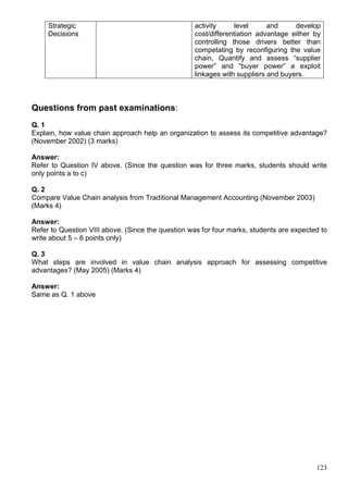 123
Strategic
Decisions
activity level and develop
cost/differentiation advantage either by
controlling those drivers better than
competating by reconfiguring the value
chain, Quantify and assess “supplier
power” and “buyer power” a exploit
linkages with suppliers and buyers.
Questions from past examinations:
Q. 1
Explain, how value chain approach help an organization to assess its competitive advantage?
(November 2002) (3 marks)
Answer:
Refer to Question IV above. (Since the question was for three marks, students should write
only points a to c)
Q. 2
Compare Value Chain analysis from Traditional Management Accounting (November 2003)
(Marks 4)
Answer:
Refer to Question VIII above. (Since the question was for four marks, students are expected to
write about 5 – 6 points only)
Q. 3
What steps are involved in value chain analysis approach for assessing competitive
advantages? (May 2005) (Marks 4)
Answer:
Same as Q. 1 above
 