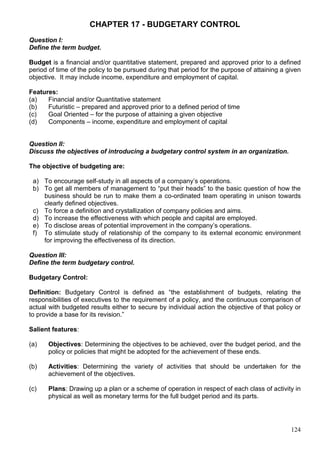 124
CHAPTER 17 - BUDGETARY CONTROL
Question I:
Define the term budget.
Budget is a financial and/or quantitative statement, prepared and approved prior to a defined
period of time of the policy to be pursued during that period for the purpose of attaining a given
objective. It may include income, expenditure and employment of capital.
Features:
(a) Financial and/or Quantitative statement
(b) Futuristic – prepared and approved prior to a defined period of time
(c) Goal Oriented – for the purpose of attaining a given objective
(d) Components – income, expenditure and employment of capital
Question II:
Discuss the objectives of introducing a budgetary control system in an organization.
The objective of budgeting are:
a) To encourage self-study in all aspects of a company’s operations.
b) To get all members of management to “put their heads” to the basic question of how the
business should be run to make them a co-ordinated team operating in unison towards
clearly defined objectives.
c) To force a definition and crystallization of company policies and aims.
d) To increase the effectiveness with which people and capital are employed.
e) To disclose areas of potential improvement in the company’s operations.
f) To stimulate study of relationship of the company to its external economic environment
for improving the effectiveness of its direction.
Question III:
Define the term budgetary control.
Budgetary Control:
Definition: Budgetary Control is defined as “the establishment of budgets, relating the
responsibilities of executives to the requirement of a policy, and the continuous comparison of
actual with budgeted results either to secure by individual action the objective of that policy or
to provide a base for its revision.”
Salient features:
(a) Objectives: Determining the objectives to be achieved, over the budget period, and the
policy or policies that might be adopted for the achievement of these ends.
(b) Activities: Determining the variety of activities that should be undertaken for the
achievement of the objectives.
(c) Plans: Drawing up a plan or a scheme of operation in respect of each class of activity in
physical as well as monetary terms for the full budget period and its parts.
 