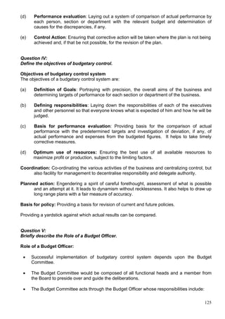 125
(d) Performance evaluation: Laying out a system of comparison of actual performance by
each person, section or department with the relevant budget arid determination of
causes for the discrepancies, if any.
(e) Control Action: Ensuring that corrective action will be taken where the plan is not being
achieved and, if that be not possible, for the revision of the plan.
Question IV:
Define the objectives of budgetary control.
Objectives of budgetary control system
The objectives of a budgetary control system are:
(a) Definition of Goals: Portraying with precision, the overall aims of the business and
determining targets of performance for each section or department of the business.
(b) Defining responsibilities: Laying down the responsibilities of each of the executives
and other personnel so that everyone knows what is expected of him and how he will be
judged.
(c) Basis for performance evaluation: Providing basis for the comparison of actual
performance with the predetermined targets and investigation of deviation, if any, of
actual performance and expenses from the budgeted figures. It helps to take timely
corrective measures.
(d) Optimum use of resources: Ensuring the best use of all available resources to
maximize profit or production, subject to the limiting factors.
Coordination: Co-ordinating the various activities of the business and centralizing control, but
also facility for management to decentralise responsibility arid delegate authority.
Planned action: Engendering a spirit of careful forethought, assessment of what is possible
and an attempt at it. It leads to dynamism without recklessness. It also helps to draw up
long range plans with a fair measure of accuracy.
Basis for policy: Providing a basis for revision of current and future policies.
Providing a yardstick against which actual results can be compared.
Question V:
Briefly describe the Role of a Budget Officer.
Role of a Budget Officer:
 Successful implementation of budgetary control system depends upon the Budget
Committee.
 The Budget Committee would be composed of all functional heads and a member from
the Board to preside over and guide the deliberations.
 The Budget Committee acts through the Budget Officer whose responsibilities include:
 