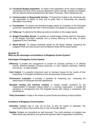 126
(a) Functional Budget preparation: To assist in the preparation of the various budgets by
coordinating the work of the accounts department which normally compiles the budgets,
with the relevant functional departments like Sales, Production, Plant maintenance etc.
(b) Communication to Responsible Centres: To forward the budget to the individuals who
are responsible to adhere to them and to guide them in overcoming any practical
difficulties in its working.
(c) Coordination: To prepare the periodical budget reports for circulation to the individuals
concerned, coordinating with them in the formulation of budgets for subsequent periods.
(d) Follow-up: To determine the follow-up action to be taken on the budget reports.
(e) Budget Committee Review: To prepare an overall budget working report for discussion
at the Budget Committee meetings and to ensure follow-up on the lines of action
suggested by the Committee.
(f) Board Review: To prepare periodical reports for the Board meeting, comparing the
budgeted Profit and Loss Account and the Balance Sheet will the actual results.
Question VI:
What are the advantages and limitations of Budgetary Control System?
Advantages of Budgetary Control System
Efficiency: It enables the management to conduct its business activities in an efficient
manner. Effective utilization of scarce resources, i.e. men, material, machinery, methods
and money – is made possible.
Cost Control: It is powerful instrument used by business houses for the control of their
expenditure. It inculcates the feeling of cost consciousness among workers.
Performance evaluation: It provides a yardstick for measuring and evaluating the
performance of individuals and their departments.
Standard Costing and Variance analysis: It creates suitable conditions for the
implementation of standard costing system in a business organization. It reveals the
deviations to management from the budgeted figures after making a comparison with
actual figures.
Policy formulation: It helps in the review of current trends and framing of future policies.
Limitations of Budgetary Control System
Estimates: Budgets may or may not be true, as they are based on estimates. The
assumptions about future events may or may not actually happen.
Rigidity: Budgets are considered as rigid document. Too much emphasis on budgets may
affect day-to-day operations and ignores the dynamic state of organization functioning.
 