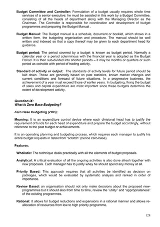 128
Budget Committee and Controller: Formulation of a budget usually requires whole time
services of a senior executive; he must be assisted in this work by a Budget Committee,
consisting of all the heads of department along with the Managing Director as the
Chairman. The Controller is responsible for coordination and development of budget
programmes and preparing the Budget Manual .
Budget Manual: The Budget manual is a schedule, document or booklet, which shows in a
written form, the budgeting organization and procedure. The manual should be well
written and indexed so that a copy thereof may be given to each department head for
guidance.
Budget period: The period covered by a budget is known as budget period. Normally a
calendar year or a period coterminous with the financial year is adopted as the Budget
Period. It is then sub-divided into shorter periods – it may be months or quarters or such
period as coincide with period of trading activity.
Standard of activity or output: The standards of activity levels for future period should be
laid down. These are generally based on past statistics, known market changes and
current conditions and forecast of future situations. In a progressive business, the
achievement of a year must exceed those of earlier years. In budgeting, fixing the budget
of sales and capital expenditure are most important since these budgets determine the
extent of development activity.
Question IX:
What is Zero Base Budgeting?
Zero Base Budgeting (ZBB):
Meaning: It is an expenditure control device where each divisional head has to justify the
requirement of funds for each head of expenditure and prepare the budget accordingly, without
reference to the past budget or achievements.
It is an operating planning and budgeting process, which requires each manager to justify his
entire budget requests in detail from “scratch” (hence zero-base).
Features:
Wholistic: The technique deals practically with all the elements of budget proposals.
Analytical: A critical evaluation of all the ongoing activities is also done afresh together with
new proposals. Each manager has to justify whey he should spend any money at all.
Priority Based: This approach requires that all activities be identified as decision on
packages, which would be evaluated by systematic analysis and ranked in order of
importance.
Review Based: an organisation should not only make decisions about the proposed new-
programmes but it should also from time to time, review the ”utility” and “appropriateness”
of the existing programmes.
Rational: It allows for budget reductions and expansions in a rational manner and allows re-
allocation of resources from low to high priority programme.
 