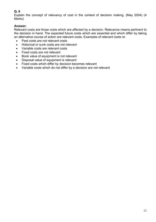 12
Q. 9
Explain the concept of relevancy of cost in the context of decision making. (May 2004) (4
Marks)
Answer:
Relevant costs are those costs which are affected by a decision. Relevance means pertinent to
the decision in hand. The expected future costs which are essential and which differ by taking
an alternative course of action are relevant costs. Examples of relevant costs re:
 Past costs are not relevant costs
 Historical or sunk costs are not relevant
 Variable costs are relevant costs
 Fixed costs are not relevant
 Book value of equipment is not relevant
 Disposal value of equipment is relevant
 Fixed costs which differ by decision becomes relevant
 Variable costs which do not differ by a decision are not relevant
 