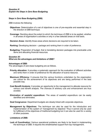 129
Question X:
Explain the Steps in Zero Base Budgeting.
Steps in Zero Base Budgeting (ZBB)
ZBB involves the following:
Objectives: Determination of a set of objectives is one of pre-requisite and essential step in
the direction of ZBB technique.
Coverage: Deciding about the extent to which the technique of ZBB is to be applied, whether
in all areas of organisation’s activities or only in a few selected areas on trial basis.
Decision Areas :Identify those areas where decisions are required to be taken.
Ranking: Developing decision – package and ranking them in order of preference.
Budgeting: Preparation of budget, that is translating decision packages into practicable units
items and allocating financial resources.
Question XI:
What are the advantages and limitations of ZBB?
Advantages of ZBB:
The advantages of zero-base budgeting are as follows.
Priority allocation: It provides a systematic approach for the evaluation of different activities
and ranks them in order of preference for the allocation of scarce resource.
Maximum Efficiency: It ensures that the various functions undertaken by the organization
are critical for the achievement of its objectives and are being performed in the best
possible way.
Cost Benefit Analysis: It provides an opportunity to the management to allocate resource for
various cost benefit analysis. The chances of arbitrary cuts and enhancement are thus
avoided.
Elimination of wasteful expenditure: The areas of wasteful expenditure can be easily
identified and eliminated.
Goal Congruence: Department budgets are closely linked with corporate objectives.
Management by Objectives: The technique can also be used for the introduction and
implementation of the system of ‘management by objective’ Thus it cannot only be used
for fulfillment of the objectives of traditional budgeting but it can also be used for a variety
of other purposes.
Limitations of ZBB:
Lack of Coordination: Various operational problems are likely to be faced in implementing
the technique of ZBB. It requires the wholehearted support from top management.
 