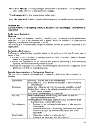 130
Old is Gold Attitude: Generally managers are reluctant to start afresh. They tend to plan for
future just by reference to past actions and budgets.
Time Consuming: It is time consuming as well as costly.
Lack of trained staff: It needs properly trained managerial personnel to do the required job.
Question XII:
Explain Performance Budgeting. What are its features and advantages? OR What are its
requisites?
Performance Budgeting:
Meaning:
It is the process of analysing, identifying, simplifying and crystallizing specific performance
objectives, of a job to be achieved over a period, within the framework of organizational
objectives, the purposes and objectives of the job.
The technique is characterised by its specific direction towards the business objectives of the
organization.
Features and Advantages:
Performance budgeting lays immediate stress on the achievement of specific goals over a
period of time.
It aims at a continuous growth of the organisation so that it continues to meet the dynamic
needs of its growing clientle.
It enables the organization to be sensitive and adaptive, preventing it from developing
rigidities, which may retard the process of growth.
It requires the preparation of periodic performance reports, which compare budget and actual
performance to find out existing variances.
Important considerations in Performance Reporting:
The important considerations in drawing up of reports and determining their scope are the
following:
Significance Reliability – Are the facts in the report reliable?
Cause or Effect – Does it either call for action or demonstrate the
effect of action
Timeliness Latest time – How late can the information be and still be of use?
Earliest Time – What is the earliest moment at which it could be
used if it were available?
Frequency – How frequently is it required?
Accuracy How small should be an inaccuracy, which does not alter the
significance of the information.
What doubtful elements does it contain? Could any of them or all
together make a material difference?
Appropriateness  Receiver – is the recipient the right person to take any action
that is needed?
 Additional Information – Is there any other information which is
required to support the information to anyone else jointly
interested?
Discrimination  Will anything be lost by omitting the item?
 Will any of the items gain from the omission?
 
