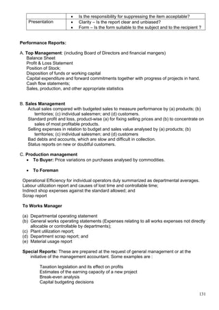 131
 Is the responsibility for suppressing the item acceptable?
Presentation  Clarity – Is the report clear and unbiased?
 Form – Is the form suitable to the subject and to the recipient ?
Performance Reports:
A. Top Management: (including Board of Directors and financial mangers)
Balance Sheet
Profit & Loss Statement
Position of Stock;
Disposition of funds or working capital
Capital expenditure and forward commitments together with progress of projects in hand.
Cash flow statements;
Sales, production, and other appropriate statistics
B. Sales Management
Actual sales compared with budgeted sales to measure performance by (a) products; (b)
territories; (c) individual salesmen; and (d) customers.
Standard profit and loss, product-wise (a) for fixing selling prices and (b) to concentrate on
sales of most profitable products.
Selling expenses in relation to budget and sales value analysed by (a) products; (b)
territories; (c) individual salesmen; and (d) customers
Bad debts and accounts, which are slow and difficult in collection.
Status reports on new or doubtful customers.
C. Production management
 To Buyer: Price variations on purchases analysed by commodities.
 To Foreman
Operational Efficiency for individual operators duly summarized as departmental averages.
Labour utilization report and causes of lost time and controllable time;
Indirect shop expenses against the standard allowed; and
Scrap report
To Works Manager
(a) Departmental operating statement
(b) General works operating statements (Expenses relating to all works expenses not directly
allocable or controllable by departments);
(c) Plant utilization report;
(d) Department scrap report; and
(e) Material usage report
Special Reports: These are prepared at the request of general management or at the
initiative of the management accountant. Some examples are :
Taxation legislation and its effect on profits
Estimates of the earning capacity of a new project
Break-even analysis
Capital budgeting decisions
 