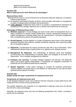132
Special pricing analysis
Make or buy certain components
Question XIII:
What is balanced score card? What are its advantages?
Balanced Score Card:
Balanced Score Card is a set of financial and non-financial measures relating to a company’s
critical success factors.
It is an approach advocated by Kaplan & Norton, which provides information to management
to assist in strategic policy formulation and achievement.
The main objective of Balanced Score Card is to provide a comprehensive framework for
translating a firm’s strategic objectives into a coherent set of performance measures.
Advantages of Balanced Score Card:
(a) Wholistic approach: It brings strategy and vision as the center of management focus. It
helps companies to assess overall performance, improve operational processes and
enable management to develop better plans for improvements. It provides management
with a comprehensive picture of business operations.
(b) Overall Agenda: It brings together in a single management report many of the seemingly
desperate elements like customer oriented, shortening response time, improving quality
etc. of competitive agenda.
(c) Objectivity: It emphasizes the need to provide the user with a set of information, which
addresses all relevant areas of performance in an objective and unbiased manner.
(d) Management By Objectives: The methodology of balanced score card facilitates
communication and understanding of business goals and strategies at all levels of an
organization. Thus it enables management by objective.
(e) Feedback and Learning: It provides strategic feedback and learning. The Balanced
Score Card guards against subordination. It emphasizes an integrated combination of
traditional and non-traditional performance measures.
(f) System Approach: It help senior manages to consider all important performance
measure together and allows them to see whether an improvement in one area has been
achieved at the expense of another.
Question XIV:
Explain briefly the major components of a balanced score card.
Components of a balanced score card:
A well designed balanced score card combines financial measures of past performance with
measures of firm’s drivers of future performance.
The specific objectives and measures of an organisation’s balanced score card are derived
from the firm’s vision and strategy.
Generally, the balanced score card has the following perspectives from which a company’s
activity can be evaluated.
 
