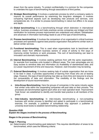 135
drawn from the same industry. To protect confidentiality it is common for the companies
to undertake this type of benchmarking through associations of third parties.
(2) Strategic Benchmarking: It involves a systematic process by which a company seeks to
improve its overall performance by examining the long-term strategies. It involves
comparing high-level aspects such as developing new products and services, core
competencies etc. It is similar to process benchmarking in nature but differs in its scope
and depth.
(3) Global benchmarking: It is a benchmarking through which distinction in international
culture, business processes and trade practices across companies are bridged and their
ramification for business process improvement are understood and utilized. Globalisation
and advances in information technology leads to use of this type of benchmarking.
(4) Process benchmarking: It involves the comparison of an organisation’s critical business
processes and operations against best practice organization that performs similar work or
deliver similar services.
(5) Functional benchmarking: This is used when organizations look to benchmark with
partners drawn from different business sectors or areas of activity to find ways of
improving similar functions or work processes. This sort of benchmarking can lead to
innovation and dramatic improvements.
(6) Internal Benchmarking: It involves seeking partners from with the same organization,
for example from business units located in different areas. The main advantages are (a)
Easy access to sensitive data and information (b) Availability of standardized data; and
(c) Lesser requirement of time and resources. However, real innovation may be lacking.
(7) External Benchmarking: It involves seeking help of outside organization that are know
to be best in class. It provides opportunities of learning from those who are at leading
edge. However, this type of benchmarking may take up more time and resource to ensure
the comparability of data and information. The credibility of the findings and the
development of sound recommendation.
a. Intra-Group Benchmarking: Here the groups of companies in the same industry agree
that similar units within the cooperating companies will pool data on their process. The
processes are benchmarked against each other at or near operation level. ‘Improvement
Task forces’ are established to identify and transfer best practice to all members of the
group.
b. Inter-industry benchmarking: In inter-industry benchmarking a non-competing
business with similar process is identified and asked to participate in a benchmarking
exercise. For example, a publisher of schoolbook may approach a publisher of
university level books to establish benchmarking relationship.
Question XVIII:
Explain the Stages involved in the process of Benchmarking.
Stages in the process of Benchmarking
Stage 1: Planning
(a) Determination of benchmarking goal statement: This requires identification of areas to be
benchmarked, which uses the following criteria:
 