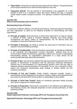 138
4. Paper Goals: Companies can become preoccupied with the measure. The goal becomes
not to improve process but to match the best practices at any cost.
5. Copy-paste attitude: The key element in benchmarking is the adaptation of a best
practice to tailor it to a company’s needs and culture. Without that step, a company
merely adopts another company’s process. This approach condemns benchmarking to
fail.
Question XXI:
What are benchmarking code of conduct?
Benchmarking Code of Conduct:
To contribute to efficient, effective, and ethical benchmarking, individuals agree for themselves
and their organization to abide by the following principles for benchmarking with other
organizations.
(a) Principle of Legality: Avoid discussion or actions that might lead to or imply an interest
in restraint of trade; market or customer allocation schemes, price fixing dealing
arrangements bid rigging, bribery or misappropriation. Do not discuss costs with
competitors if costs are an element of pricing.
(b) Principles of Exchange: Be willing to provide the same level of information that you
request in any benchmarking exchange.
(c) Principle of Confidentiality: Treat benchmarking interchange as something confidential
to the individuals and organizations involved. Information obtained must not be
communicated outside the partnering organization without prior consent of participating
benchmarking partners. An organization’s participation in a study should not be
communicated externally without their permission.
(d) Principle of Use: Use information obtained through benchmarking partnering only for the
purpose of improvement of operations with the partnering companies themselves.
External use or communications of a benchmarking partner’s name with their data of
observed practices requires permission of that partner. Do not, as a consultant of client,
extend one company’s benchmarking study findings to another without the first
company’s permission.
(e) Principle of first part Contact: Initiate contacts, whenever possible, though a
benchmarking contact designated by the partner company. Obtain mutual agreement with
the contact on any hand off of communication or responsibility to other parties.
(f) Principle of Third Party Contact: Obtain an individual’s permission before providing
their name in response to a contact request.
(g) Principle of Preparation: Demonstrate commitment to the efficiency and effectiveness
benchmarking process with adequate preparation at each process particularly, at initial
partnering contact.
Question XXII:
Explain Optimised Production Technology (OPT) and Throughout Accounting (TA).
Optimised Production Technology (OPT) and Throughout Accounting (TA)
 