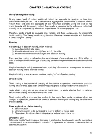 13
CHAPTER 2 – MARGINAL COSTING
Theory of Marginal Costing
At any given level of output, additional output can normally be obtained at less than
proportionate cost per unit. This is because the aggregate of certain items of cost will tend to
remain fixed and only the aggregate of the remainder (variable Cost) will tend to rise
proportionately with increase in output. Conversely, a decrease in the volume of output will
normally be accompanied by a less than proportionate fall in the aggregate cost.
Therefore, costs should be analysed into variable and fixed components, for meaningful
decision-taking. This theory, which recognises the difference between variable and fixed costs
is called Marginal Costing.
Meaning
It is technique of decision making, which involves:
(a) Ascertainment of total costs
(b) Classification of costs into (1) Fixed and (2) Variable
(c) Use of such information for analysis and decision making.
Thus, Marginal costing is defined as the ascertainment of marginal cost and of the ‘effect on
profit of changes in volume or type of output by differentiating between fixed costs and variable
costs.
Marginal costing is mainly concerned with providing information to management to assist in
decision making and to exercise control.
Marginal costing is also known as ‘variable costing’ or ‘out of pocket costing’
Direct Costing
Direct costing is the practice of charging all direct costs to operation, processes or products,
leaving an all indirect costs to be written off against profits in the period in which they arise.
Under direct costing stocks are valued at direct costs, i.e. costs whether fixed or variable,
which can be directly attributable to the cost units.
Direct costing differs from marginal costing in that some fixed costs considered direct are
charged to operations, processes or products whereas in marginal costing only variable costs
are considered.
Three applications of direct costing:
1. Stock valuation
2. Minimum quantity to be purchased to recover pattern or mould cost.
3. Close down decisions – like closing down of a department or a shop.
Differential Cost
Differential cost is “the increase or decrease in total cost or the change in specific elements of
cost that result from any variation in operation”. It represents an increase or decrease in total
cost resulting out of:
 