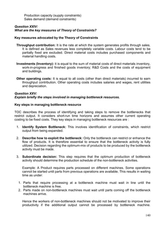 140
Production capacity (supply constraints)
Sales demand (demand constraints)
Question XXIV:
What are the key measures of Theory of Constraints?
Key measures advocated by the Theory of Constraints
Throughput contribution: It is the rate at which the system generates profits through sales.
It is defined as Sales revenues less completely variable costs. Labour costs tend to be
partially fixed are excluded. Direct material costs includes purchased components and
material handling costs.
Investments (Inventory): it is equal to the sum of material costs of direct materials inventory,
work-in-progress and finished goods inventory; R&D Costs and the costs of equipment
and buildings.
Other operating costs: It is equal to all costs (other than direct materials) incurred to earn
throughput contribution. Other operating costs includes salaries and wages, rent utilities
and depreciation.
Question XXV:
Explain briefly the steps involved in managing bottleneck resources.
Key steps in managing bottleneck resource
TOC describes the process of identifying and taking steps to remove the bottlenecks that
restrict output. It considers short-run time horizons and assumes other current operating
costing to be fixed costs. They key steps in managing bottleneck resources are :
1. Identify System Bottleneck: This involves identification of constraints, which restrict
output from being expanded.
2. Describe how to exploit the bottleneck: Only the bottleneck can restrict or enhance the
flow of products. It is therefore essential to ensure that the bottleneck activity is fully
utilized. Decision regarding the optimum-mix of products to be produced by the bottleneck
activity must be made.
3. Subordinate decision: This step requires that the optimum production of bottleneck
activity should determine the production schedule of the non-bottleneck activities.
Example: A Product requires parts processed on different machines. Some operations
cannot be started until parts from previous operations are available. This results in waiting
time as under:
1. Parts that require processing at a bottleneck machine must wait in line until the
bottleneck machine is free.
2. Parts made on non-bottleneck machines must wait until parts coming off the bottleneck
machines arrive.
Hence the workers of non-bottleneck machines should not be motivated to improve their
productivity if the additional output cannot be processed by bottleneck machine.
 