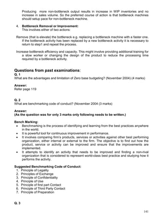 141
Producing more non-bottleneck output results in increase in WIP inventories and no
increase in sales volume. So the preferred course of action is that bottleneck machines
should setup pace for non-bottleneck machine.
4. Bottleneck Removal or Improvement:
This involves either of two actions:
Remove (that is elevate) the bottleneck e.g. replacing a bottleneck machine with a faster one.
If the bottleneck activity has been replaced by a new bottleneck activity it is necessary to
return to step1 and repeat the process.
Increase bottleneck efficiency and capacity. This might involve providing additional training for
a slow worker or changing the design of the product to reduce the processing time
required by a bottleneck activity.
Questions from past examinations:
Q. 1
What are the advantages and limitation of Zero base budgeting? (November 2004) (4 marks)
Answer:
Refer page 119
Q. 2
What are benchmarking code of conduct? (November 2004 (3 marks)
Answer:
(As the question was for only 3 marks only following needs to be written.)
Bench Marking:
 Benchmarking is the process of identifying and learning from the best practices anywhere
in the world.
 It is powerful tool for continuous improvement in performance.
 It involves comparing firm’s products, services or activities against other best performing
organization, either internal or external to the firm. The objective is to find out how the
product, service or activity can be improved and ensure that the improvements are
implemented.
 It attempts to identify an activity that needs to be improved and finding a non-rival
organization that is considered to represent world-class best practice and studying how it
performs the activity.
Suggested Benchmarking Code of Conduct:
1. Principle of Legality
2. Principles of Exchange
3. Principle of Confidentiality
4. Principle of Use
5. Principle of first part Contact
6. Principle of Third Party Contact
7. Principle of Preparation
Q. 3
 
