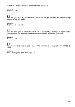 142
Explain the theory of constraints. (November 2003) (4 marks)
Answer:
Refer page 129
Q. 4
What do you mean by benchmarking? What are the pre-requisites for benchmarking?
(November 2003) (5 marks)
Answer:
Refer page 124 and 127
Q. 5
State the main types of information which will be required by a manager to implement the
balanced score card approach to performance measurement. (May 2003) (4 marks)
Answer:
Refer page 122
Q. 6
State, how is zero base budgeting superior to traditional budgeting? (November 2002) (4
marks)
Answer:
Write Advantages of ZBB. Refer page 119
 