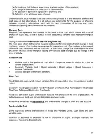 14
(a) Producing or distributing a few more or few less number of the products;
(b) A change in the method of production or of distribution;
(c) An addition or deletion of a product or a territory and
(d) Selection of an additional sales channel.
Differential cost, thus includes fixed and semi-fixed expenses. It is the difference between the
total costs of two alternatives, it is all adhoc cost determined for the purpose of choosing
between competing alternatives, each with its own combination of income and costs.
Differential cost may be incremental or decremental.
Marginal Cost:
Marginal Cost represents the increase or decrease in total cost, which occurs with a small
change in output say, a unit of output. In cost accounting, variable costs represent marginal
cost.
Distinguish between Differential Cost and Marginal Cost:
The main point which distinguishes marginal cost and differential cost is that of change in fixed
cost when volume of production increases or decreases by a unit of production. In the case of
differential cost, variable as well as fixed cost i.e. both costs change due to change in the level
of activity, whereas under marginal costing only variable cost changes due to change in the
level of activity.
Variable Cost
 Variable cost is that portion of cost, which changes or varies in relation to output or
volume of production.
 Generally, Variable Cost = Direct Materials + Direct Labour + Direct Expenses +
Variable Overheads
 Variable cost per unit remains constant.
Fixed Cost
Fixed Costs are costs, which remain constant, for a given period of time, irrespective of level of
output.
Generally, Fixed Cost consist of Fixed Production Overheads Plus Administrative Overheads
Plus Fixed Selling and Distribution Overheads.
Fixed cost per unit of output will however fluctuate with changes in the level of production. As
output increases, fixed cost per unit decreases, and vice-versa.
Fixed costs are treated as period costs and are therefore charged to profit and loss account.
Semi-variable Cost
Some expenses exhibit characteristics of Fixed and Variable Costs, Such costs are semi
variable costs.
Increase or decrease in expenses is not in proportion to output. Example: Delivery van
expenses, Telephone, Electricity etc.
 