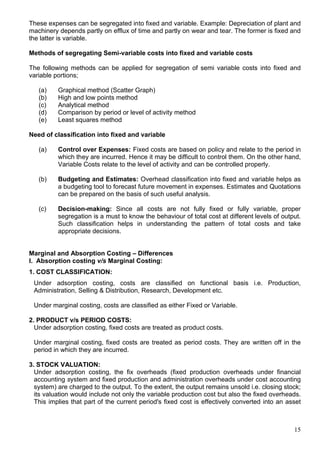 15
These expenses can be segregated into fixed and variable. Example: Depreciation of plant and
machinery depends partly on efflux of time and partly on wear and tear. The former is fixed and
the latter is variable.
Methods of segregating Semi-variable costs into fixed and variable costs
The following methods can be applied for segregation of semi variable costs into fixed and
variable portions;
(a) Graphical method (Scatter Graph)
(b) High and low points method
(c) Analytical method
(d) Comparison by period or level of activity method
(e) Least squares method
Need of classification into fixed and variable
(a) Control over Expenses: Fixed costs are based on policy and relate to the period in
which they are incurred. Hence it may be difficult to control them. On the other hand,
Variable Costs relate to the level of activity and can be controlled properly.
(b) Budgeting and Estimates: Overhead classification into fixed and variable helps as
a budgeting tool to forecast future movement in expenses. Estimates and Quotations
can be prepared on the basis of such useful analysis.
(c) Decision-making: Since all costs are not fully fixed or fully variable, proper
segregation is a must to know the behaviour of total cost at different levels of output.
Such classification helps in understanding the pattern of total costs and take
appropriate decisions.
Marginal and Absorption Costing – Differences
I. Absorption costing v/s Marginal Costing:
1. COST CLASSIFICATION:
Under adsorption costing, costs are classified on functional basis i.e. Production,
Administration, Selling & Distribution, Research, Development etc.
Under marginal costing, costs are classified as either Fixed or Variable.
2. PRODUCT v/s PERIOD COSTS:
Under adsorption costing, fixed costs are treated as product costs.
Under marginal costing, fixed costs are treated as period costs. They are written off in the
period in which they are incurred.
3. STOCK VALUATION:
Under adsorption costing, the fix overheads (fixed production overheads under financial
accounting system and fixed production and administration overheads under cost accounting
system) are charged to the output. To the extent, the output remains unsold i.e. closing stock;
its valuation would include not only the variable production cost but also the fixed overheads.
This implies that part of the current period's fixed cost is effectively converted into an asset
 