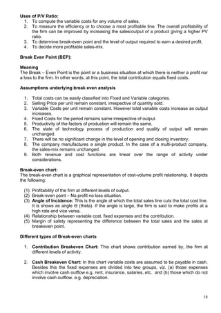 18
Uses of P/V Ratio:
1. To compute the variable costs for any volume of sales.
2. To measure the efficiency or to choose a most profitable line. The overall profitability of
the firm can be improved by increasing the sales/output of a product giving a higher PV
ratio.
3. To determine break-even point and the level of output required to earn a desired profit.
4. To decide more profitable sales-mix.
Break Even Point (BEP):
Meaning
The Break – Even Point is the point or a business situation at which there is neither a profit nor
a loss to the firm. In other words, at this point, the total contribution equals fixed costs.
Assumptions underlying break even analysis
1. Total costs can be easily classified into Fixed and Variable categories.
2. Selling Price per unit remain constant, irrespective of quantity sold.
3. Variable Costs per unit remain constant. However total variable costs increase as output
increases.
4. Fixed Costs for the period remains same irrespective of output.
5. Productivity of the factors of production will remain the same.
6. The state of technology process of production and quality of output will remain
unchanged.
7. There will be no significant change in the level of opening and closing inventory.
8. The company manufactures a single product. In the case of a multi-product company,
the sales-mix remains unchanged.
9. Both revenue and cost functions are linear over the range of activity under
considerations.
Break-even chart:
The break-even chart is a graphical representation of cost-volume profit relationship. It depicts
the following:
(1) Profitability of the firm at different levels of output.
(2) Break-even point – No profit no loss situation.
(3) Angle of Incidence: This is the angle at which the total sales line cuts the total cost line.
It is shows as angle Θ (theta). If the angle is large, the firm is said to make profits at a
high rate and vice versa.
(4) Relationship between variable cost, fixed expenses and the contribution.
(5) Margin of safety representing the difference between the total sales and the sales at
breakeven point.
Different types of Break-even charts
1. Contribution Breakeven Chart: This chart shows contribution earned by, the firm at
different levels of activity.
2. Cash Breakeven Chart: In this chart variable costs are assumed to be payable in cash.
Besides this the fixed expenses are divided into two groups, viz. (a) those expenses
which involve cash outflow e.g. rent, insurance, salaries, etc. and (b) those which do not
involve cash outflow. e.g. depreciation.
 