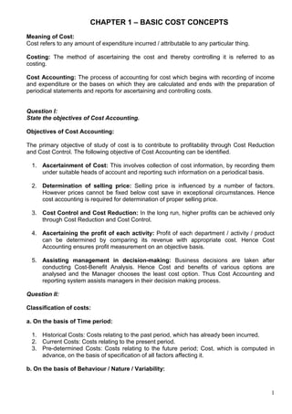 1
CHAPTER 1 – BASIC COST CONCEPTS
Meaning of Cost:
Cost refers to any amount of expenditure incurred / attributable to any particular thing.
Costing: The method of ascertaining the cost and thereby controlling it is referred to as
costing.
Cost Accounting: The process of accounting for cost which begins with recording of income
and expenditure or the bases on which they are calculated and ends with the preparation of
periodical statements and reports for ascertaining and controlling costs.
Question I:
State the objectives of Cost Accounting.
Objectives of Cost Accounting:
The primary objective of study of cost is to contribute to profitability through Cost Reduction
and Cost Control. The following objective of Cost Accounting can be identified.
1. Ascertainment of Cost: This involves collection of cost information, by recording them
under suitable heads of account and reporting such information on a periodical basis.
2. Determination of selling price: Selling price is influenced by a number of factors.
However prices cannot be fixed below cost save in exceptional circumstances. Hence
cost accounting is required for determination of proper selling price.
3. Cost Control and Cost Reduction: In the long run, higher profits can be achieved only
through Cost Reduction and Cost Control.
4. Ascertaining the profit of each activity: Profit of each department / activity / product
can be determined by comparing its revenue with appropriate cost. Hence Cost
Accounting ensures profit measurement on an objective basis.
5. Assisting management in decision-making: Business decisions are taken after
conducting Cost-Benefit Analysis. Hence Cost and benefits of various options are
analysed and the Manager chooses the least cost option. Thus Cost Accounting and
reporting system assists managers in their decision making process.
Question II:
Classification of costs:
a. On the basis of Time period:
1. Historical Costs: Costs relating to the past period, which has already been incurred.
2. Current Costs: Costs relating to the present period.
3. Pre-determined Costs: Costs relating to the future period; Cost, which is computed in
advance, on the basis of specification of all factors affecting it.
b. On the basis of Behaviour / Nature / Variability:
 