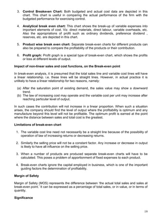 19
3. Control Breakeven Chart: Both budgeted and actual cost data are depicted in this
chart. This chart is useful in comparing the actual performance of the firm with the
budgeted performance for exercising control.
4. Analytical break even chart: This chart shows the break-up of variable expenses into
important elements of cost. Viz. direct materials, direct labour, variable overheads, etc.
Also the appropriations of profit such as ordinary dividends, preference dividend ,
reserves, etc. are depicted in this chart.
5. Product wise break even chart: Separate break-even charts for different products can
also be prepared to compare the profitability of the products or their contribution.
6. Profit graph: Profit graph is a special type of break-even chart, which shows the profits
or loss at different levels of output.
Impact of non-linear sales and cost functions, on the Break-even point
In break-even analysis, it is presumed that the total sales line and variable cost lines will have
a linear relationship. i.e. these lines will be straight lines. However, in actual practice it is
unlikely to have a linear relationship for two reasons, namely:
(a) After the saturation point of existing demand, the sales value may show a downward
trend.
(b) The law of increasing cost may operate and the variable cost per unit may increase after
reaching particular level of output.
In such cases the contribution will not increase in a linear proportion. When such a situation
arises, the company should find the level of output where the profitability is optimum and any
manufacture beyond this level will not be profitable. The optimum profit is earned at the point
where the distance between sales and total cost is the greatest.
Limitations of break-even chart
1. The variable cost line need not necessarily be a straight line because of the possibility of
operation of law of increasing returns or decreasing returns.
2. Similarly the selling price will not be a constant factor. Any increase or decrease in output
is likely to have all influence on the selling price.
3. When a number of products are produced separate break-even charts will have to be
calculated. This poses a problem of apportionment of fixed expenses to each product.
4. Break-even charts ignore the capital employed in business, which is one of the important
guiding factors the determination of profitability.
Margin of Safety
Margin of Safety (MOS) represents the difference between ‘the actual total sales and sales at
break-even point.’ It can be expressed as a percentage of total sales, or in value, or in terms of
quantity.
Significance
 