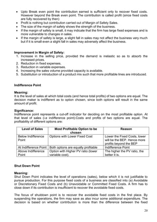 20
 Upto Break even point the contribution earned is sufficient only to recover fixed costs.
However beyond the Break even point. The contribution is called profit (since fixed costs
are fully recovered by then)
 Profit is nothing but contribution carried out of Margin of Safety Sales.
 The size of the margin of safety shows the strength of the business.
 If the margin of safety is small, it may indicate that the firm has large fixed expenses and is
more vulnerable to changes in sales.
 If the margin of safety is large, a slight fall in sales may not affect the business very much
but if it is small even a slight fall in sales may adversely affect the business.
Improvement in Margin of Safety:
1. Increase in the selling price, provided the demand is inelastic so as to absorb the
increased prices.
2. Reduction in fixed expenses.
3. Reduction in variable expenses.
4. Increasing the sales volume provided capacity is available.
5. Substitution or introduction of a product mix such that more profitable lines are introduced.
Indifference Point
Meaning:
It is the level of sales at which total costs (and hence total profits) of two options are equal. The
decision maker is indifferent as to option chosen, since both options will result in the same
amount of profit.
Significance:
Indifference point represents a cut-off indicator for deciding on the most profitable option. At
that level of sales (i.e indifference point).Costs and profits of two options are equal. The
profitability of different options are:
Level of Sales Most Profitable Option to be
chosen
Reason
Below Indifference
Point
Options with Lower Fixed Cost Lower the Fixed Costs, lower
will be the BEP. Hence more
profits beyond the BEP
At Indifference Point Both options are equally profitable Indifference Point
Above Indifference
Point
Option with Higher PV ratio (lower
variable cost).
The higher the PV ratio, the
better it is.
Shut Down Point
Meaning:
Shut Down Point indicates the level of operations (sales), below which it is not justifiable to
pursue production. For this purpose fixed costs of a business are classified into (a) Avoidable
or Discretionary Fixed Costs and (b) Unavoidable or Committed Fixed Costs. A firm has to
close down if its contribution is insufficient to recover the avoidable fixed costs.
The focus of shutdown point is to recover the avoidable fixed costs in the first place. By
suspending the operations, the firm may save as also incur some additional expenditure. The
decision is based on whether contribution is more than the difference between the fixed
 