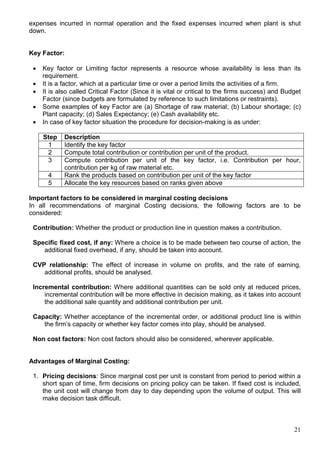 21
expenses incurred in normal operation and the fixed expenses incurred when plant is shut
down.
Key Factor:
 Key factor or Limiting factor represents a resource whose availability is less than its
requirement.
 It is a factor, which at a particular time or over a period limits the activities of a firm.
 It is also called Critical Factor (Since it is vital or critical to the firms success) and Budget
Factor (since budgets are formulated by reference to such limitations or restraints).
 Some examples of key Factor are (a) Shortage of raw material; (b) Labour shortage; (c)
Plant capacity; (d) Sales Expectancy; (e) Cash availability etc.
 In case of key factor situation the procedure for decision-making is as under:
Step Description
1 Identify the key factor
2 Compute total contribution or contribution per unit of the product.
3 Compute contribution per unit of the key factor, i.e. Contribution per hour,
contribution per kg of raw material etc.
4 Rank the products based on contribution per unit of the key factor
5 Allocate the key resources based on ranks given above
Important factors to be considered in marginal costing decisions
In all recommendations of marginal Costing decisions, the following factors are to be
considered:
Contribution: Whether the product or production line in question makes a contribution.
Specific fixed cost, if any: Where a choice is to be made between two course of action, the
additional fixed overhead, if any, should be taken into account.
CVP relationship: The effect of increase in volume on profits, and the rate of earning,
additional profits, should be analysed.
Incremental contribution: Where additional quantities can be sold only at reduced prices,
incremental contribution will be more effective in decision making, as it takes into account
the additional sale quantity and additional contribution per unit.
Capacity: Whether acceptance of the incremental order, or additional product line is within
the firm’s capacity or whether key factor comes into play, should be analysed.
Non cost factors: Non cost factors should also be considered, wherever applicable.
Advantages of Marginal Costing:
1. Pricing decisions: Since marginal cost per unit is constant from period to period within a
short span of time, firm decisions on pricing policy can be taken. If fixed cost is included,
the unit cost will change from day to day depending upon the volume of output. This will
make decision task difficult.
 