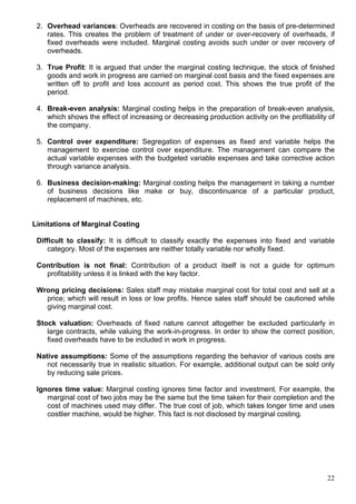 22
2. Overhead variances: Overheads are recovered in costing on the basis of pre-determined
rates. This creates the problem of treatment of under or over-recovery of overheads, if
fixed overheads were included. Marginal costing avoids such under or over recovery of
overheads.
3. True Profit: It is argued that under the marginal costing technique, the stock of finished
goods and work in progress are carried on marginal cost basis and the fixed expenses are
written off to profit and loss account as period cost. This shows the true profit of the
period.
4. Break-even analysis: Marginal costing helps in the preparation of break-even analysis,
which shows the effect of increasing or decreasing production activity on the profitability of
the company.
5. Control over expenditure: Segregation of expenses as fixed and variable helps the
management to exercise control over expenditure. The management can compare the
actual variable expenses with the budgeted variable expenses and take corrective action
through variance analysis.
6. Business decision-making: Marginal costing helps the management in taking a number
of business decisions like make or buy, discontinuance of a particular product,
replacement of machines, etc.
Limitations of Marginal Costing
Difficult to classify: It is difficult to classify exactly the expenses into fixed and variable
category. Most of the expenses are neither totally variable nor wholly fixed.
Contribution is not final: Contribution of a product itself is not a guide for optimum
profitability unless it is linked with the key factor.
Wrong pricing decisions: Sales staff may mistake marginal cost for total cost and sell at a
price; which will result in loss or low profits. Hence sales staff should be cautioned while
giving marginal cost.
Stock valuation: Overheads of fixed nature cannot altogether be excluded particularly in
large contracts, while valuing the work-in-progress. In order to show the correct position,
fixed overheads have to be included in work in progress.
Native assumptions: Some of the assumptions regarding the behavior of various costs are
not necessarily true in realistic situation. For example, additional output can be sold only
by reducing sale prices.
Ignores time value: Marginal costing ignores time factor and investment. For example, the
marginal cost of two jobs may be the same but the time taken for their completion and the
cost of machines used may differ. The true cost of job, which takes longer time and uses
costlier machine, would be higher. This fact is not disclosed by marginal costing.
 