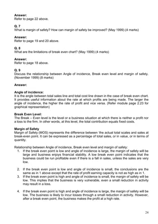 24
Answer:
Refer to page 22 above.
Q. 7
What is margin of safety? How can margin of safety be improved? (May 1999) (4 marks)
Answer:
Refer to page 19 and 20 above.
Q. 8
What are the limitations of break even chart? (May 1999) (4 marks)
Answer:
Refer to page 18 above.
Q. 9
Discuss the relationship between Angle of incidence, Break even level and margin of safety.
(November 1999) (8 marks)
Answer:
Angle of incidence:
It is the angle between total sales line and total cost line drawn in the case of break even chart.
It provides useful information about the rate at which profits are being made. The larger the
angle of incidence, the higher the rate of profit and vice versa. (Refer module page 2.23 for
graphical representation)
Break Even Level:
The Break – Even level is the level or a business situation at which there is neither a profit nor
a loss to the firm. In other words, at this level, the total contribution equals fixed costs.
Margin of Safety
Margin of Safety (MOS) represents the difference between ‘the actual total scales and sales at
break-even point. It can be expressed as a percentage of total sales, or in value, or in terms of
quantity.
Relationship between Angle of incidence, Break even level and margin of safety:
1. If the break even point is low and angle of incidence is large, the margin of safety will be
large and business enjoys financial stability. A low break even point indicates that the
business could be run profitable even if there is a fall in sales, unless the sales are very
low.
2. If the break even point is low and angle of incidence is small, the conclusions are the
same as in 1 above except that the rate of profit earning capacity is not as high as in 1.
3. If the break even point is high and angle of incidence is small, the margin of safety will be
low. This implies that the business is very vulnerable, even a small reduction in activity
may result in a loss.
4. If the break even point is high and angle of incidence is large, the margin of safety will be
low. The business is likely to incur losses through a small reduction in activity. However,
after a break even point, the business makes the profit at a high rate.
 