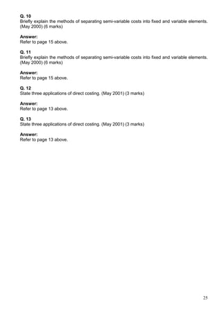 25
Q. 10
Briefly explain the methods of separating semi-variable costs into fixed and variable elements.
(May 2000) (6 marks)
Answer:
Refer to page 15 above.
Q. 11
Briefly explain the methods of separating semi-variable costs into fixed and variable elements.
(May 2000) (6 marks)
Answer:
Refer to page 15 above.
Q. 12
State three applications of direct costing. (May 2001) (3 marks)
Answer:
Refer to page 13 above.
Q. 13
State three applications of direct costing. (May 2001) (3 marks)
Answer:
Refer to page 13 above.
 