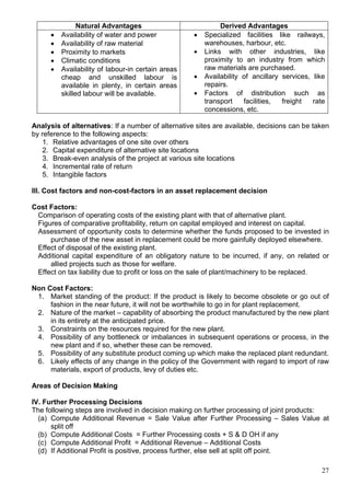 27
Natural Advantages Derived Advantages
 Availability of water and power
 Availability of raw material
 Proximity to markets
 Climatic conditions
 Availability of labour-in certain areas
cheap and unskilled labour is
available in plenty, in certain areas
skilled labour will be available.
 Specialized facilities like railways,
warehouses, harbour, etc.
 Links with other industries, like
proximity to an industry from which
raw materials are purchased.
 Availability of ancillary services, like
repairs.
 Factors of distribution such as
transport facilities, freight rate
concessions, etc.
Analysis of alternatives: If a number of alternative sites are available, decisions can be taken
by reference to the following aspects:
1. Relative advantages of one site over others
2. Capital expenditure of alternative site locations
3. Break-even analysis of the project at various site locations
4. Incremental rate of return
5. Intangible factors
III. Cost factors and non-cost-factors in an asset replacement decision
Cost Factors:
Comparison of operating costs of the existing plant with that of alternative plant.
Figures of comparative profitability, return on capital employed and interest on capital.
Assessment of opportunity costs to determine whether the funds proposed to be invested in
purchase of the new asset in replacement could be more gainfully deployed elsewhere.
Effect of disposal of the existing plant.
Additional capital expenditure of an obligatory nature to be incurred, if any, on related or
allied projects such as those for welfare.
Effect on tax liability due to profit or loss on the sale of plant/machinery to be replaced.
Non Cost Factors:
1. Market standing of the product: If the product is likely to become obsolete or go out of
fashion in the near future, it will not be worthwhile to go in for plant replacement.
2. Nature of the market – capability of absorbing the product manufactured by the new plant
in its entirety at the anticipated price.
3. Constraints on the resources required for the new plant.
4. Possibility of any bottleneck or imbalances in subsequent operations or process, in the
new plant and if so, whether these can be removed.
5. Possibility of any substitute product coming up which make the replaced plant redundant.
6. Likely effects of any change in the policy of the Government with regard to import of raw
materials, export of products, levy of duties etc.
Areas of Decision Making
IV. Further Processing Decisions
The following steps are involved in decision making on further processing of joint products:
(a) Compute Additional Revenue = Sale Value after Further Processing – Sales Value at
split off
(b) Compute Additional Costs = Further Processing costs + S & D OH if any
(c) Compute Additional Profit = Additional Revenue – Additional Costs
(d) If Additional Profit is positive, process further, else sell at split off point.
 