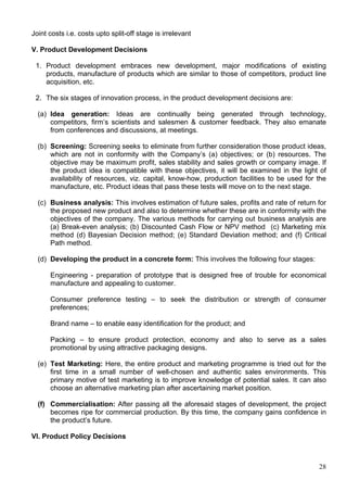 28
Joint costs i.e. costs upto split-off stage is irrelevant
V. Product Development Decisions
1. Product development embraces new development, major modifications of existing
products, manufacture of products which are similar to those of competitors, product line
acquisition, etc.
2. The six stages of innovation process, in the product development decisions are:
(a) Idea generation: Ideas are continually being generated through technology,
competitors, firm’s scientists and salesmen & customer feedback. They also emanate
from conferences and discussions, at meetings.
(b) Screening: Screening seeks to eliminate from further consideration those product ideas,
which are not in conformity with the Company’s (a) objectives; or (b) resources. The
objective may be maximum profit, sales stability and sales growth or company image. If
the product idea is compatible with these objectives, it will be examined in the light of
availability of resources, viz. capital, know-how, production facilities to be used for the
manufacture, etc. Product ideas that pass these tests will move on to the next stage.
(c) Business analysis: This involves estimation of future sales, profits and rate of return for
the proposed new product and also to determine whether these are in conformity with the
objectives of the company. The various methods for carrying out business analysis are
(a) Break-even analysis; (b) Discounted Cash Flow or NPV method (c) Marketing mix
method (d) Bayesian Decision method; (e) Standard Deviation method; and (f) Critical
Path method.
(d) Developing the product in a concrete form: This involves the following four stages:
Engineering - preparation of prototype that is designed free of trouble for economical
manufacture and appealing to customer.
Consumer preference testing – to seek the distribution or strength of consumer
preferences;
Brand name – to enable easy identification for the product; and
Packing – to ensure product protection, economy and also to serve as a sales
promotional by using attractive packaging designs.
(e) Test Marketing: Here, the entire product and marketing programme is tried out for the
first time in a small number of well-chosen and authentic sales environments. This
primary motive of test marketing is to improve knowledge of potential sales. It can also
choose an alternative marketing plan after ascertaining market position.
(f) Commercialisation: After passing all the aforesaid stages of development, the project
becomes ripe for commercial production. By this time, the company gains confidence in
the product’s future.
VI. Product Policy Decisions
 