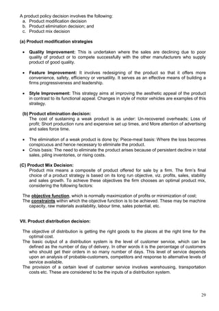 29
A product policy decision involves the following:
a. Product modification decision
b. Product elimination decision; and
c. Product mix decision
(a) Product modification strategies
 Quality Improvement: This is undertaken where the sales are declining due to poor
quality of product or to compete successfully with the other manufacturers who supply
product of good quality.
 Feature Improvement: It involves redesigning of the product so that it offers more
convenience, safety, efficiency or versatility. It serves as an effective means of building a
firms progressiveness and leadership.
 Style Improvement: This strategy aims at improving the aesthetic appeal of the product
in contrast to its functional appeal. Changes in style of motor vehicles are examples of this
strategy.
(b) Product elimination decision:
The cost of sustaining a weak product is as under: Un-recovered overheads; Loss of
profit; Short production runs and expensive set up times, and More attention of advertising
and sales force time.
 The elimination of a weak product is done by: Piece-meal basis: Where the loss becomes
conspicuous and hence necessary to eliminate the product.
 Crisis basis: The need to eliminate the product arises because of persistent decline in total
sales, piling inventories, or rising costs.
(C) Product Mix Decision:
Product mix means a composite of product offered for sale by a firm. The firm’s final
choice of a product strategy is based on its long run objective, viz. profits, sales, stability
and sales growth. To achieve these objectives the firm chooses an optimal product mix,
considering the following factors:
The objective function, which is normally maximization of profits or minimization of cost;
The constraints within which the objective function is to be achieved. These may be machine
capacity, raw materials availability, labour time, sales potential, etc.
VII. Product distribution decision:
The objective of distribution is getting the right goods to the places at the right time for the
optimal cost.
The basic output of a distribution system is the level of customer service, which can be
defined as the number of day of delivery. In other words it is the percentage of customers
who should get their orders in so many number of days. This level of service depends
upon an analysis of probable-customers, competitors and response to alternative levels of
service available.
The provision of a certain level of customer service involves warehousing, transportation
costs etc. These are considered to be the inputs of a distribution system.
 