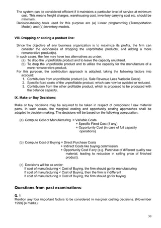 30
The system can be considered efficient if it maintains a particular level of service at minimum
cost. This means freight charges, warehousing cost, inventory carrying cost etc. should be
minimum.
Decision-making tools used for this purpose are (a) Linear programming (Transportation
Model); and (b) Inventory models.
VIII. Dropping or adding a product line:
Since the objective of any business organization is to maximize its profits, the firm can
consider the economies of dropping the unprofitable products, and adding a more
remunerative product(s).
In such cases, the firm may have two alternatives as under:
(a) To drop the unprofitable product and to leave the capacity unutilised.
(b) To drop the unprofitable product and to utilize the capacity for the manufacture of a
more remunerative product.
For this purpose, the contribution approach is adopted, taking the following factors into
account:
1. Contribution from unprofitable product (i.e. Sale Revenue Less Variable Costs)
2. Specific fixed costs of the unprofitable product, which can now be avoided or reduced.
3. Contribution from the other profitable product, which is proposed to be produced with
the balance capacity.
IX. Make or Buy Decisions:
Make or buy decisions may be required to be taken in respect of component / raw material
parts. In such cases, the marginal costing and opportunity costing approaches shall be
adopted in decision making. The decisions will be based on the following computation:
(a) Compute Cost of Manufacturing = Variable Costs
+ Specific Fixed Cost (if any)
+ Opportunity Cost (in case of full capacity
operations)
(b) Compute Cost of Buying = Direct Purchase Costs
+ Indirect Costs like buying commission
+ Opportunity Cost if any (e.g. Purchase of different quality raw
material, leading to reduction in selling price of finished
product).
(c) Decisions will be as under:
If cost of manufacturing < Cost of Buying, the firm should go for manufacturing
If cost of manufacturing < Cost of Buying, then the firm is indifferent
If cost of manufacturing < Cost of Buying, the firm should go for buying
Questions from past examinations:
Q. 1
Mention any four important factors to be considered in marginal costing decisions. (November
1999) (4 marks)
 