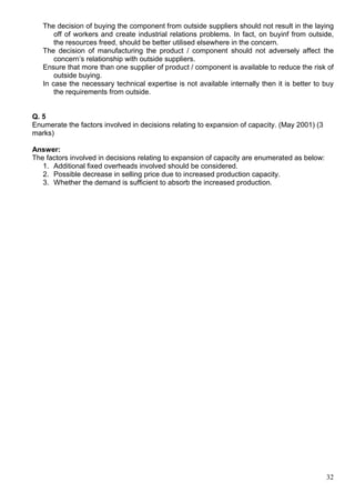 32
The decision of buying the component from outside suppliers should not result in the laying
off of workers and create industrial relations problems. In fact, on buyinf from outside,
the resources freed, should be better utilised elsewhere in the concern.
The decision of manufacturing the product / component should not adversely affect the
concern’s relationship with outside suppliers.
Ensure that more than one supplier of product / component is available to reduce the risk of
outside buying.
In case the necessary technical expertise is not available internally then it is better to buy
the requirements from outside.
Q. 5
Enumerate the factors involved in decisions relating to expansion of capacity. (May 2001) (3
marks)
Answer:
The factors involved in decisions relating to expansion of capacity are enumerated as below:
1. Additional fixed overheads involved should be considered.
2. Possible decrease in selling price due to increased production capacity.
3. Whether the demand is sufficient to absorb the increased production.
 