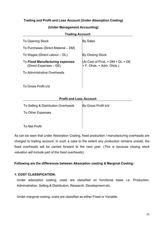 35
Trading and Profit and Loss Account (Under Absorption Costing)
(Under Management Accounting)
Trading Account
To Opening Stock By Sales
To Purchases (Direct Material – DM)
To Wages (Direct Labour – DL) By Closing Stock
To Fixed Manufacturing expenses (At Cost of Prod. = DM + DL + DE
(Direct Expenses – DE) + F. Ohds. + Adm. Ohds.)
To Administrative Overheads
To Gross Profit c/d
Profit and Loss Account
To Selling & Distribution Overheads By Gross Profit b/d
To Other Expenses
To Net Profit
As can be seen that under Absorption Costing, fixed production / manufacturing overheads are
charged to trading account. In such a case to the extent any production remains unsold, the
fixed overheads will be carried forward to the next year. (This is because closing stock
valuation will include part of the fixed overheads).
Following are the differences between Absorption costing & Marginal Costing:
1. COST CLASSIFICATION:
Under adsorption costing, costs are classified on functional basis i.e. Production,
Administration, Selling & Distribution, Research, Development etc.
Under marginal costing, costs are classified as either Fixed or Variable.
 