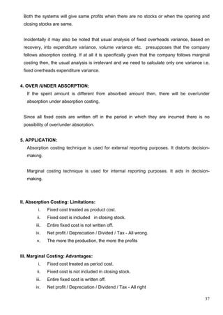 37
Both the systems will give same profits when there are no stocks or when the opening and
closing stocks are same.
Incidentally it may also be noted that usual analysis of fixed overheads variance, based on
recovery, into expenditure variance, volume variance etc. presupposes that the company
follows absorption costing. If at all it is specifically given that the company follows marginal
costing then, the usual analysis is irrelevant and we need to calculate only one variance i.e.
fixed overheads expenditure variance.
4. OVER /UNDER ABSORPTION:
If the spent amount is different from absorbed amount then, there will be over/under
absorption under absorption costing.
Since all fixed costs are written off in the period in which they are incurred there is no
possibility of over/under absorption.
5. APPLICATION:
Absorption costing technique is used for external reporting purposes. It distorts decision-
making.
Marginal costing technique is used for internal reporting purposes. It aids in decision-
making.
II. Absorption Costing: Limitations:
i. Fixed cost treated as product cost.
ii. Fixed cost is included in closing stock.
iii. Entire fixed cost is not written off.
iv. Net profit / Depreciation / Divided / Tax - All wrong.
v. The more the production, the more the profits
III. Marginal Costing: Advantages:
i. Fixed cost treated as period cost.
ii. Fixed cost is not included in closing stock.
iii. Entire fixed cost is written off.
iv. Net profit / Depreciation / Dividend / Tax - All right
 