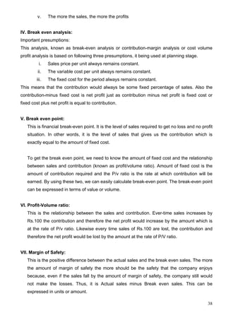 38
v. The more the sales, the more the profits
IV. Break even analysis:
Important presumptions:
This analysis, known as break-even analysis or contribution-margin analysis or cost volume
profit analysis is based on following three presumptions, it being used at planning stage.
i. Sales price per unit always remains constant.
ii. The variable cost per unit always remains constant.
iii. The fixed cost for the period always remains constant.
This means that the contribution would always be some fixed percentage of sates. Also the
contribution-minus fixed cost is net profit just as contribution minus net profit is fixed cost or
fixed cost plus net profit is equal to contribution.
V. Break even point:
This is financial break-even point. It is the level of sales required to get no loss and no profit
situation. In other words, it is the level of sales that gives us the contribution which is
exactly equal to the amount of fixed cost.
To get the break even point, we need to know the amount of fixed cost and the relationship
between sales and contribution (known as profit/volume ratio). Amount of fixed cost is the
amount of contribution required and the P/v ratio is the rate at which contribution will be
earned. By using these two, we can easily calculate break-even point. The break-even point
can be expressed in terms of value or volume.
VI. Profit-Volume ratio:
This is the relationship between the sales and contribution. Ever-time sales increases by
Rs.100 the contribution and therefore the net profit would increase by the amount which is
at the rate of P/v ratio. Likewise every time sales of Rs.100 are lost, the contribution and
therefore the net profit would be lost by the amount at the rate of P/V ratio.
VII. Margin of Safety:
This is the positive difference between the actual sales and the break even sales. The more
the amount of margin of safety the more should be the safety that the company enjoys
because, even if the sales fall by the amount of margin of safety, the company still would
not make the losses. Thus, it is Actual sales minus Break even sales. This can be
expressed in units or amount.
 