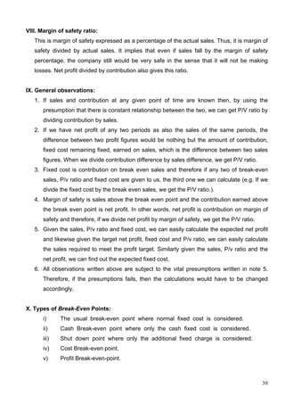 39
VIII. Margin of safety ratio:
This is margin of safety expressed as a percentage of the actual sales. Thus, it is margin of
safety divided by actual sales. It implies that even if sales fall by the margin of safety
percentage, the company still would be very safe in the sense that it will not be making
losses. Net profit divided by contribution also gives this ratio.
IX. General observations:
1. If sales and contribution at any given point of time are known then, by using the
presumption that there is constant relationship between the two, we can get P/V ratio by
dividing contribution by sales.
2. If we have net profit of any two periods as also the sales of the same periods, the
difference between two profit figures would be nothing but the amount of contribution,
fixed cost remaining fixed, earned on sales, which is the difference between two sales
figures. When we divide contribution difference by sales difference, we get P/V ratio.
3. Fixed cost is contribution on break even sales and therefore if any two of break-even
sales, P/v ratio and fixed cost are given to us, the third one we can calculate (e.g. If we
divide the fixed cost by the break even sales, we get the P/V ratio.).
4. Margin of safety is sales above the break even point and the contribution earned above
the break even point is net profit. In other words, net profit is contribution on margin of
safety and therefore, if we divide net profit by margin of safety, we get the P/V ratio.
5. Given the sales, P/v ratio and fixed cost, we can easily calculate the expected net profit
and likewise given the target net profit, fixed cost and P/v ratio, we can easily calculate
the sales required to meet the profit target. Similarly given the sales, P/v ratio and the
net profit, we can find out the expected fixed cost.
6. All observations written above are subject to the vital presumptions written in note 5.
Therefore, if the presumptions fails, then the calculations would have to be changed
accordingly.
X. Types of Break-Even Points:
i) The usual break-even point where normal fixed cost is considered.
ii) Cash Break-even point where only the cash fixed cost is considered.
iii) Shut down point where only the additional fixed charge is considered.
iv) Cost Break-even point.
v) Profit Break-even-point.
 